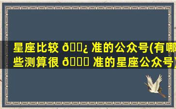 星座比较 🌿 准的公众号(有哪些测算很 🐕 准的星座公众号)